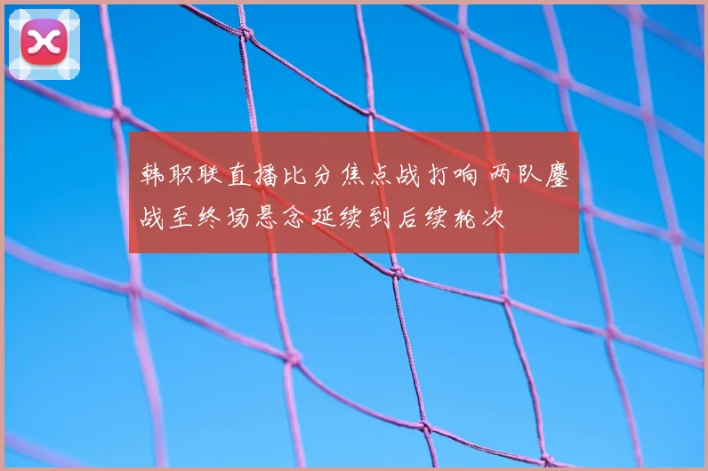 韩职联直播比分焦点战打响 两队鏖战至终场悬念延续到后续轮次