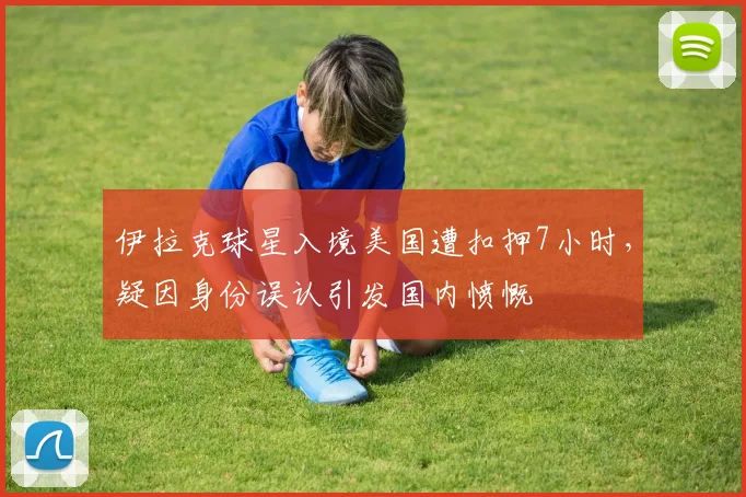 伊拉克球星入境美国遭扣押7小时,疑因身份误认引发国内愤慨