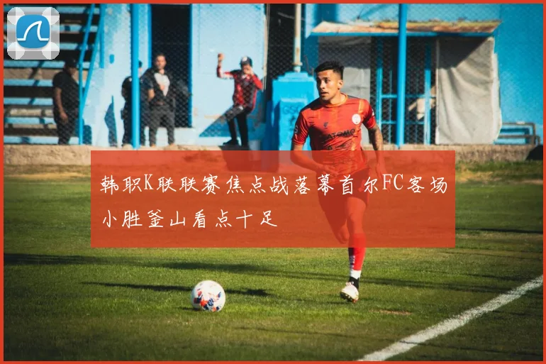韩职K联联赛焦点战落幕首尔FC客场小胜釜山看点十足