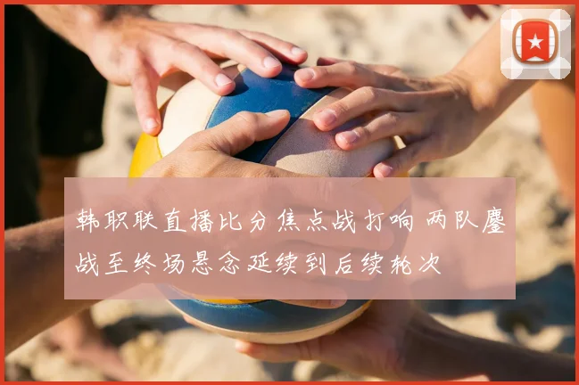 韩职联直播比分焦点战打响 两队鏖战至终场悬念延续到后续轮次