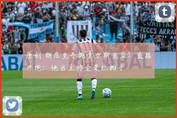 原创 朗尼克手撕索尔斯克亚！直接开炮：他当主帅全是烂摊子