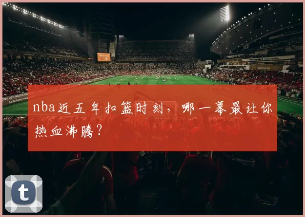 nba近五年扣篮时刻，哪一幕最让你热血沸腾？