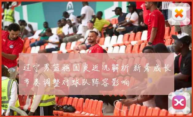 辽宁男篮施国良近况解析 新秀成长节奏调整对球队阵容影响
