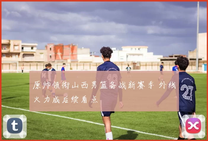 原帅领衔山西男篮备战新赛季 外线火力成后续看点