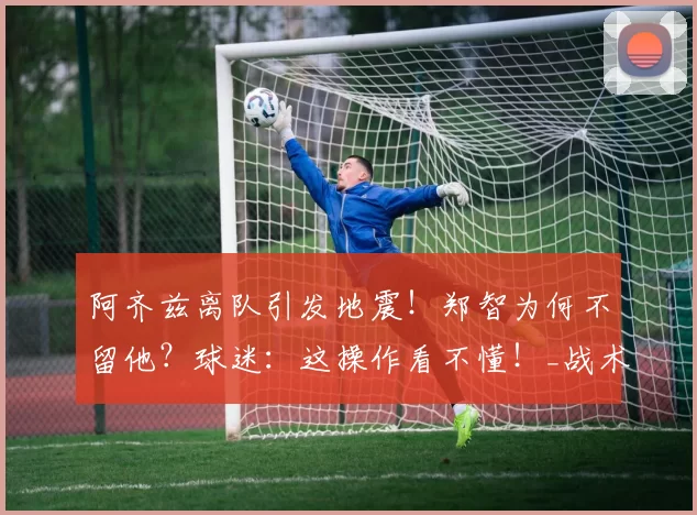 阿齐兹离队引发地震！郑智为何不留他？球迷：这操作看不懂！_战术_西海岸_青岛