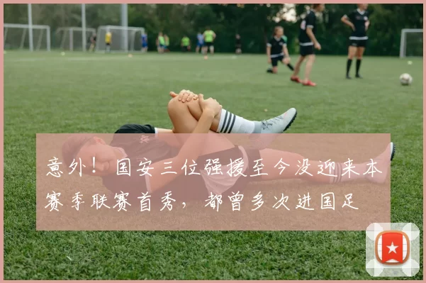 意外！国安三位强援至今没迎来本赛季联赛首秀，都曾多次进国足