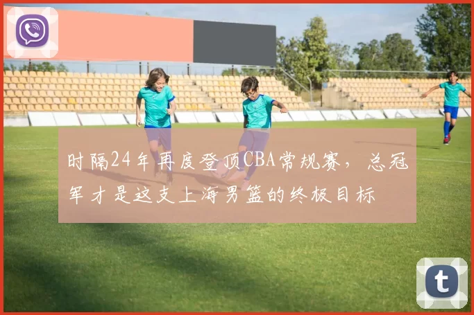 时隔24年再度登顶CBA常规赛，总冠军才是这支上海男篮的终极目标