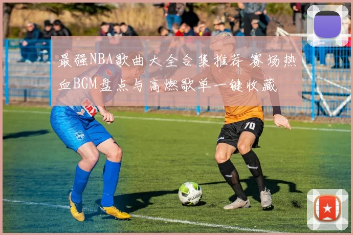 最强NBA歌曲大全合集推荐 赛场热血BGM盘点与高燃歌单一键收藏