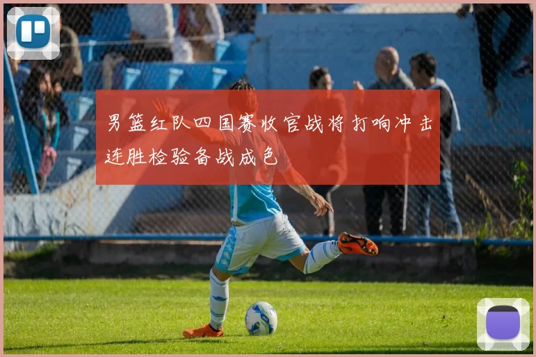 男篮红队四国赛收官战将打响冲击连胜检验备战成色