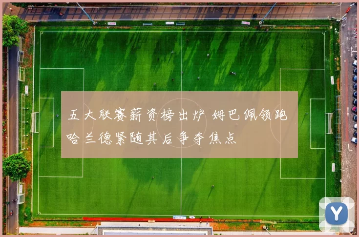 五大联赛薪资榜出炉 姆巴佩领跑 哈兰德紧随其后争夺焦点