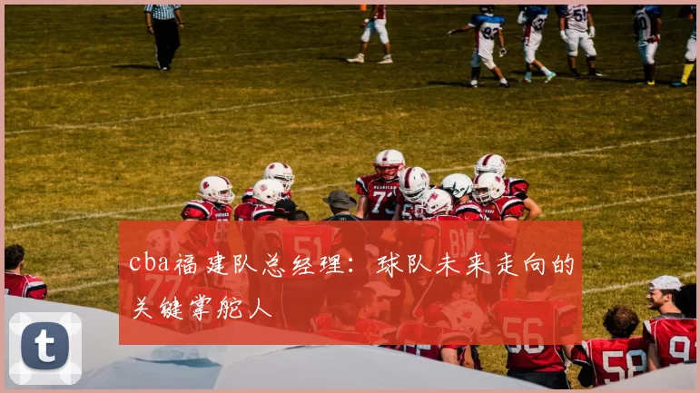 cba福建队总经理：球队未来走向的关键掌舵人