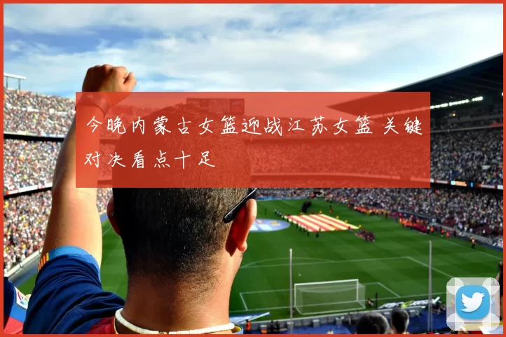 今晚内蒙古女篮迎战江苏女篮 关键对决看点十足