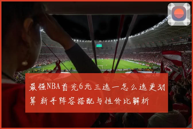 最强NBA首充6元三选一怎么选更划算 新手阵容搭配与性价比解析