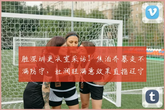 胜深圳更衣室采访！焦泊乔暴走不满防守，杜润旺满意效果直指辽宁_得分_比赛_广东