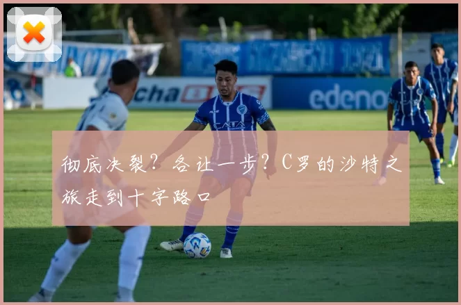 彻底决裂？各让一步？C罗的沙特之旅走到十字路口