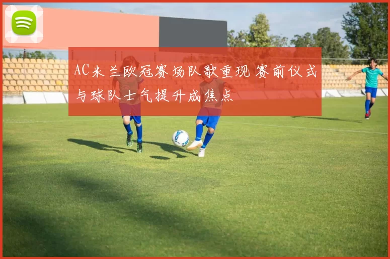 AC米兰欧冠赛场队歌重现 赛前仪式与球队士气提升成焦点