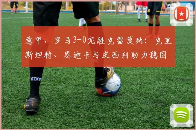 意甲,罗马3-0完胜克雷莫纳:克里斯坦特、恩迪卡与皮西利助力稳固第四