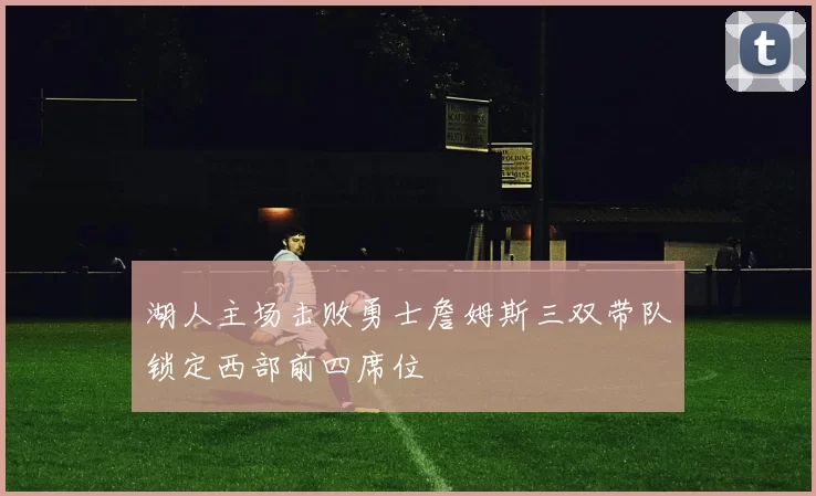 湖人主场击败勇士詹姆斯三双带队锁定西部前四席位