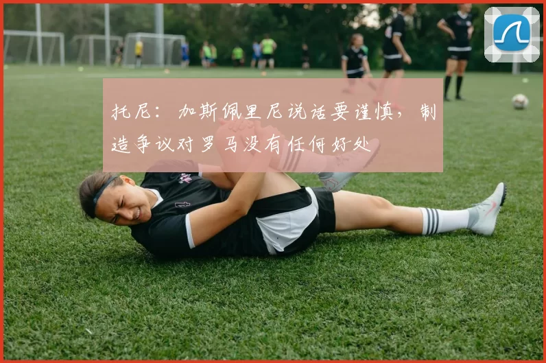 托尼：加斯佩里尼说话要谨慎，制造争议对罗马没有任何好处