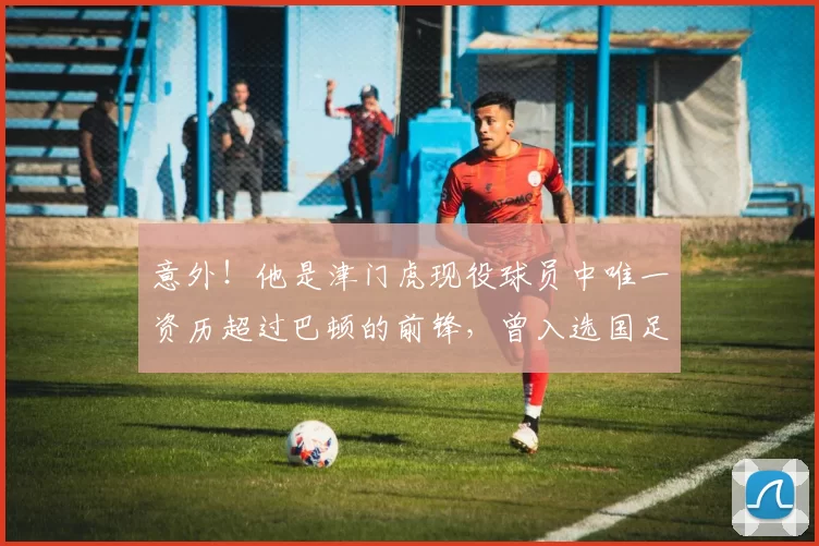 意外！他是津门虎现役球员中唯一资历超过巴顿的前锋，曾入选国足_谢维_中超_赛季