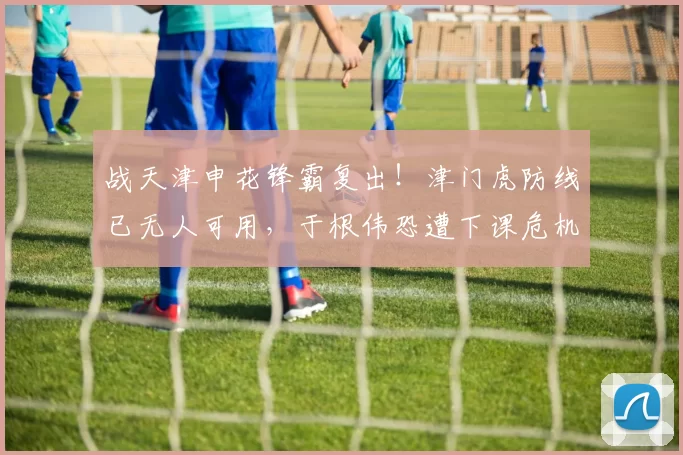 战天津申花锋霸复出！津门虎防线已无人可用，于根伟恐遭下课危机