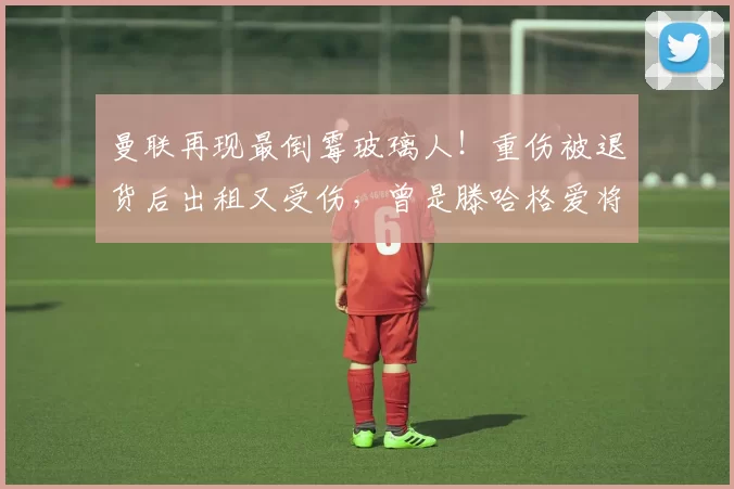 曼联再现最倒霉玻璃人！重伤被退货后出租又受伤，曾是滕哈格爱将