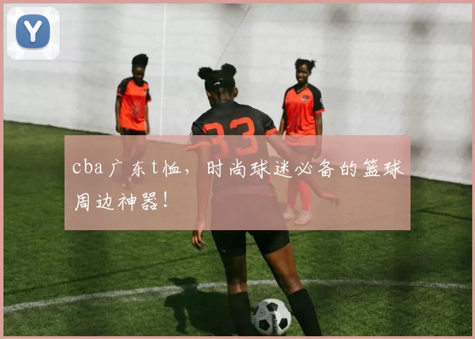 cba广东t恤，时尚球迷必备的篮球周边神器！