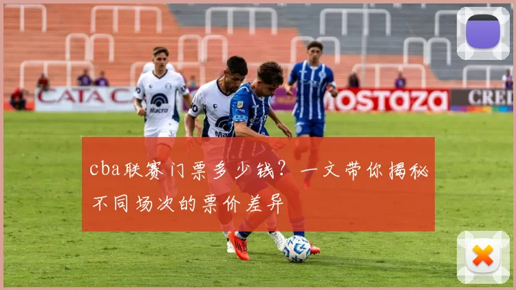cba联赛门票多少钱？一文带你揭秘不同场次的票价差异