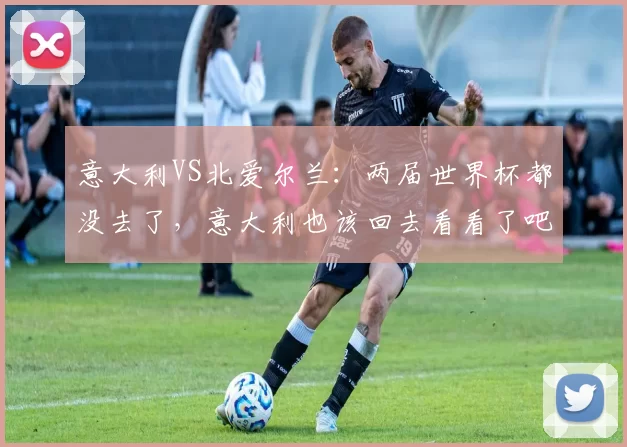 意大利VS北爱尔兰：两届世界杯都没去了，意大利也该回去看看了吧