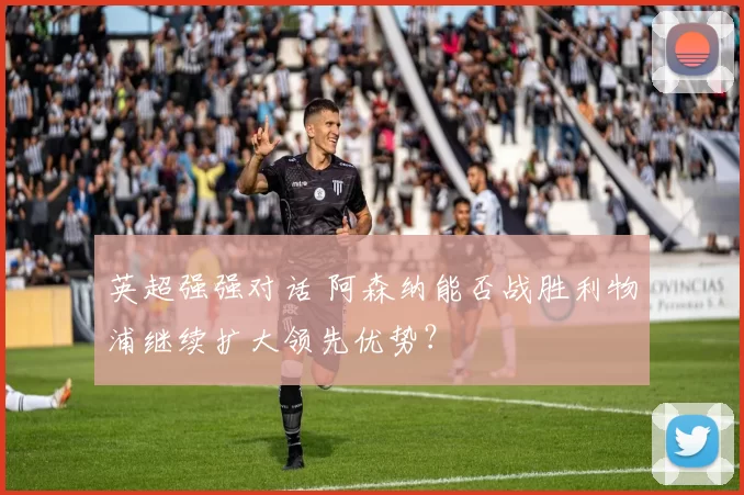 英超强强对话 阿森纳能否战胜利物浦继续扩大领先优势？