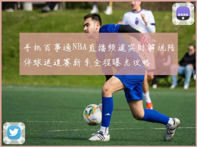 手机百事通NBA直播频道实时解说陪伴球迷追赛新季全程曝光攻略