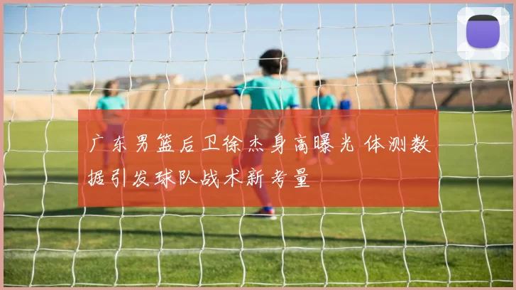 广东男篮后卫徐杰身高曝光 体测数据引发球队战术新考量