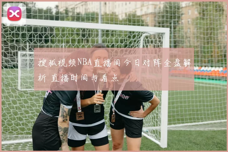 搜狐视频NBA直播间今日对阵全盘解析 直播时间与看点