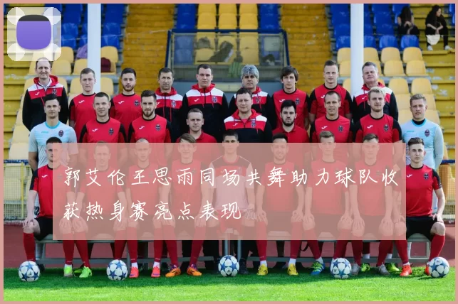 郭艾伦王思雨同场共舞助力球队收获热身赛亮点表现
