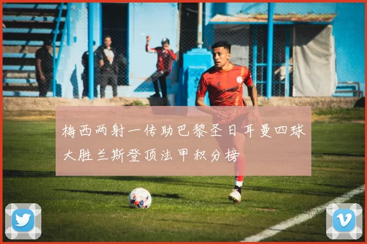 梅西两射一传助巴黎圣日耳曼四球大胜兰斯登顶法甲积分榜
