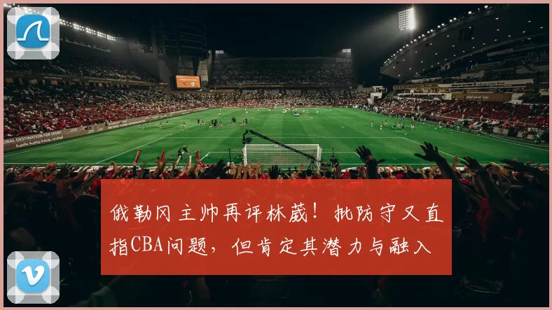 俄勒冈主帅再评林葳！批防守又直指CBA问题，但肯定其潜力与融入