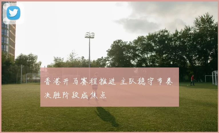 香港开马赛程推进 主队稳守节奏 决胜阶段成焦点