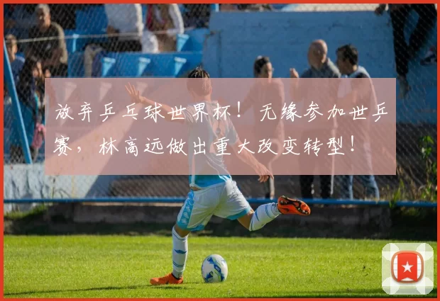 放弃乒乓球世界杯！无缘参加世乒赛，林高远做出重大改变转型！