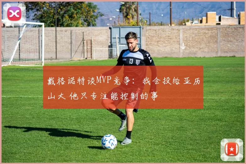 戴格诺特谈MVP竞争：我会投给亚历山大 他只专注能控制的事