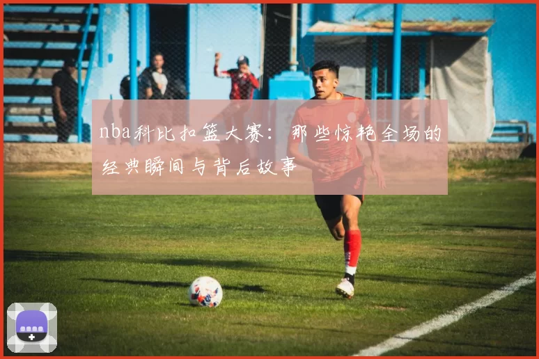 nba科比扣篮大赛：那些惊艳全场的经典瞬间与背后故事