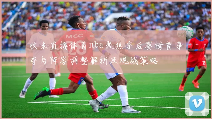 收米直播体育nba聚焦季后赛榜首争夺与阵容调整解析及观战策略