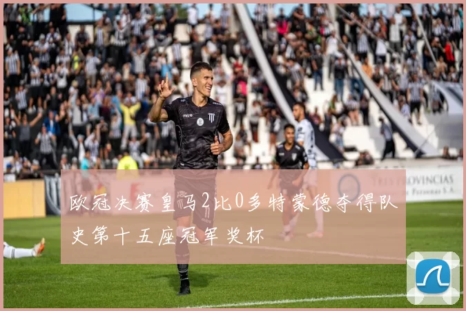 欧冠决赛皇马2比0多特蒙德夺得队史第十五座冠军奖杯