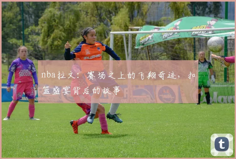 nba拉文：赛场之上的飞翔奇迹，扣篮盛宴背后的故事