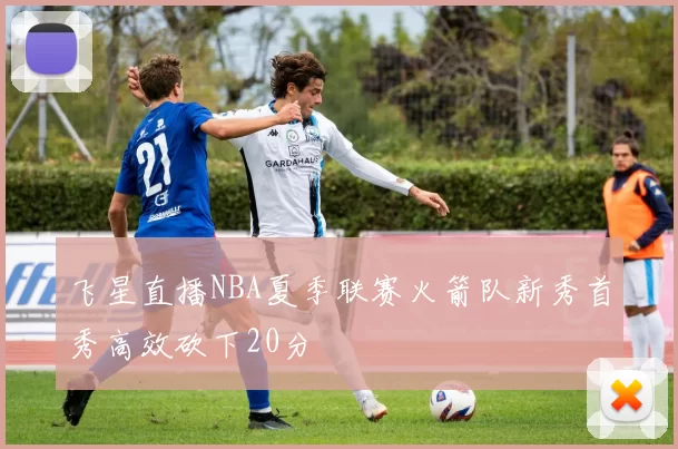 飞星直播NBA夏季联赛火箭队新秀首秀高效砍下20分