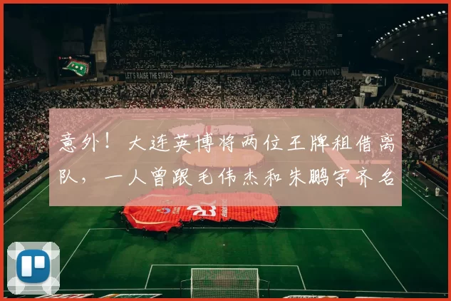 意外!大连英博将两位王牌租借离队,一人曾跟毛伟杰和朱鹏宇齐名