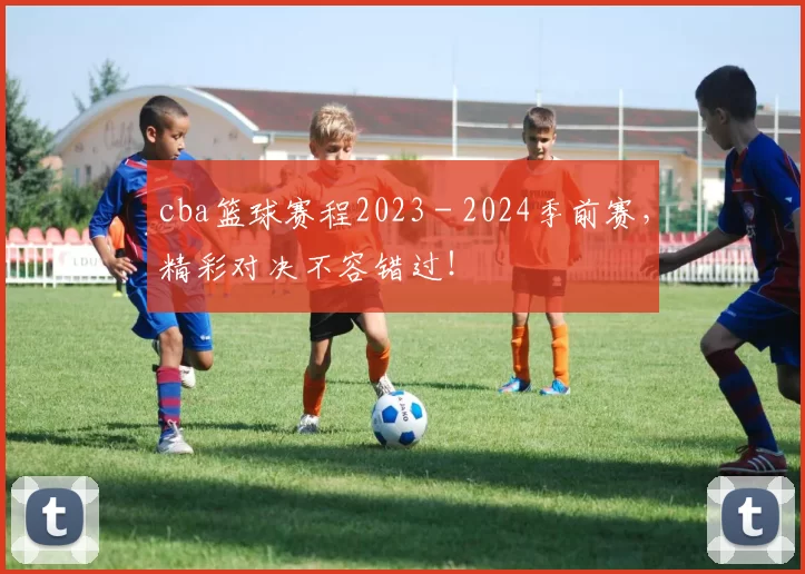 cba篮球赛程2023 - 2024季前赛，精彩对决不容错过！