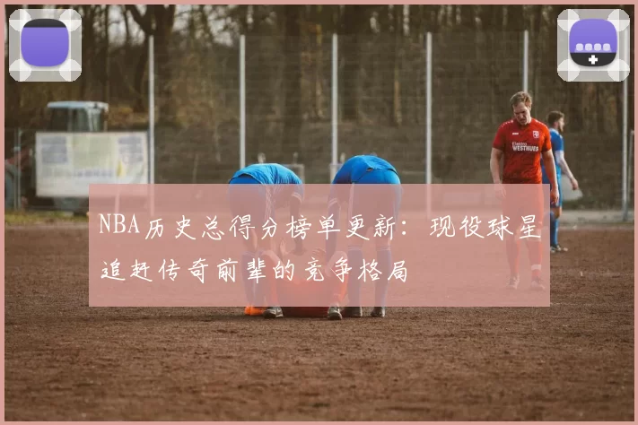 NBA历史总得分榜单更新：现役球星追赶传奇前辈的竞争格局