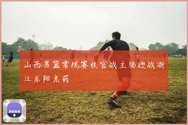 山西男篮常规赛收官战主场迎战浙江东阳光药