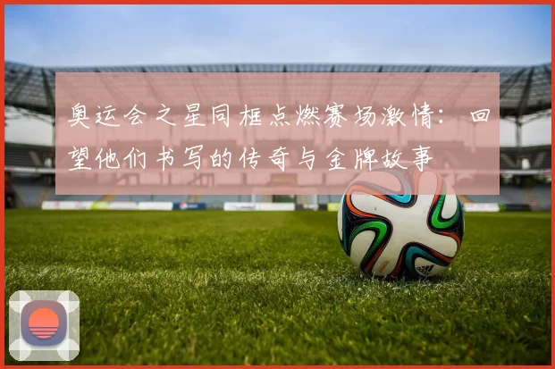 奥运会之星同框点燃赛场激情:回望他们书写的传奇与金牌故事